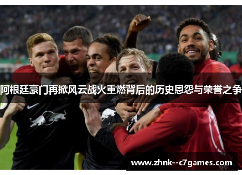 阿根廷豪门再掀风云战火重燃背后的历史恩怨与荣誉之争