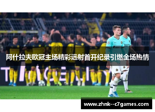 阿什拉夫欧冠主场精彩远射首开纪录引燃全场热情 阿什拉夫欧冠主场精彩远射首开纪录引燃全场热情